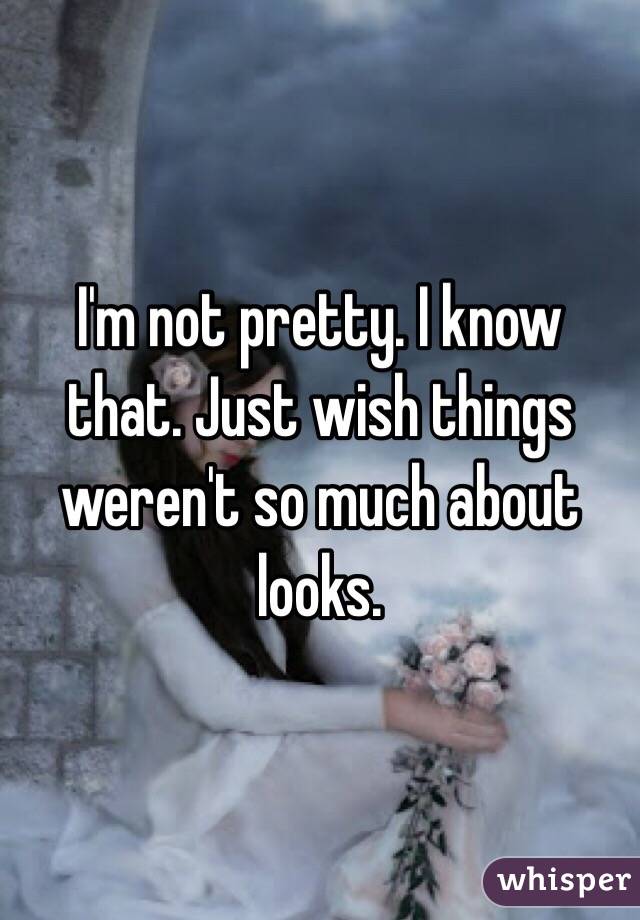 I'm not pretty. I know that. Just wish things weren't so much about looks.