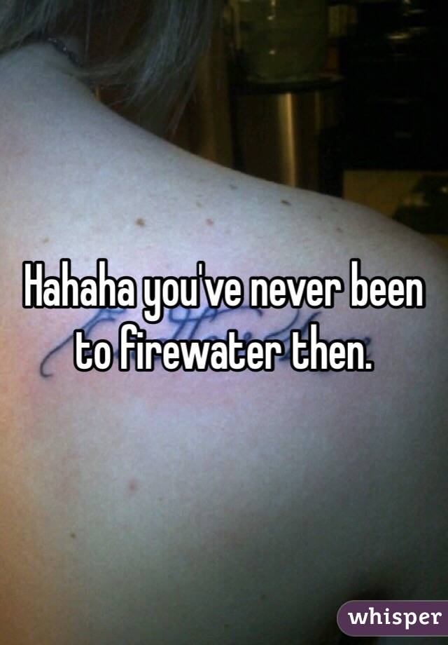 Hahaha you've never been to firewater then. 