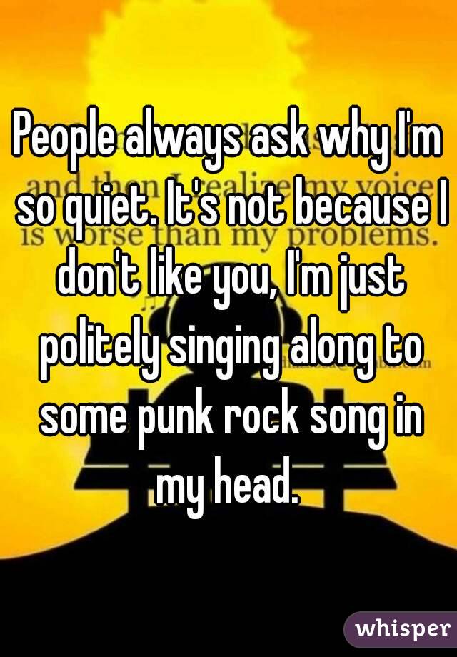 People always ask why I'm so quiet. It's not because I don't like you, I'm just politely singing along to some punk rock song in my head. 