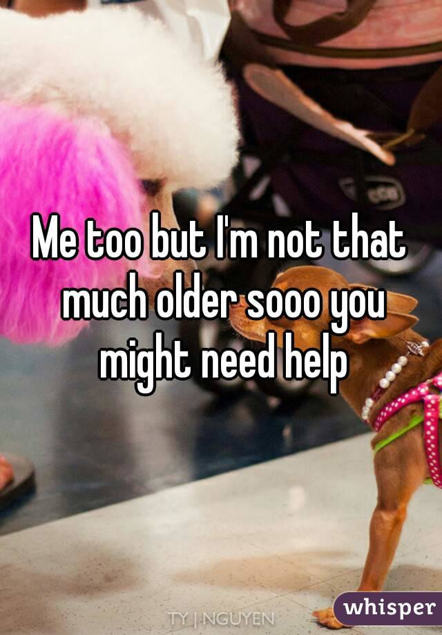 Me too but I'm not that much older sooo you might need help