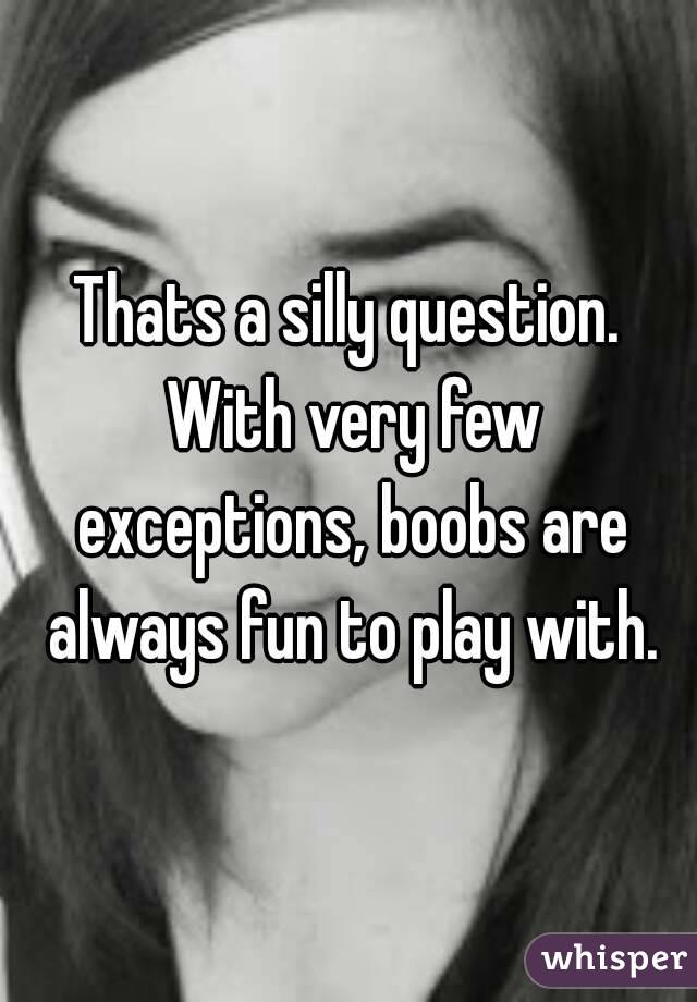 Thats a silly question. With very few exceptions, boobs are always fun to play with.