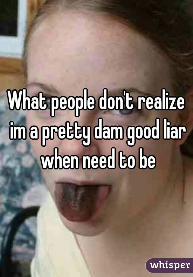 What people don't realize im a pretty dam good liar when need to be