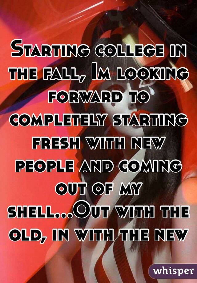 Starting college in the fall, Im looking forward to completely starting fresh with new people and coming out of my shell...Out with the old, in with the new
