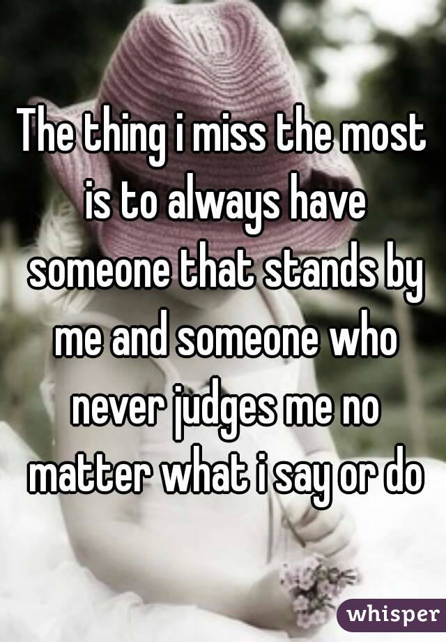 The thing i miss the most is to always have someone that stands by me and someone who never judges me no matter what i say or do