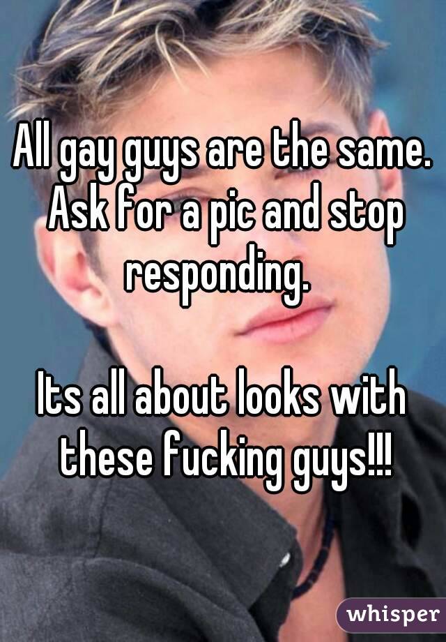 All gay guys are the same. Ask for a pic and stop responding.  

Its all about looks with these fucking guys!!!