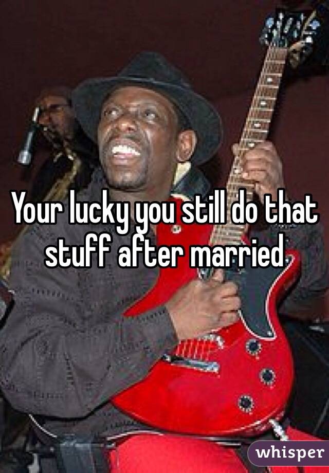 Your lucky you still do that stuff after married