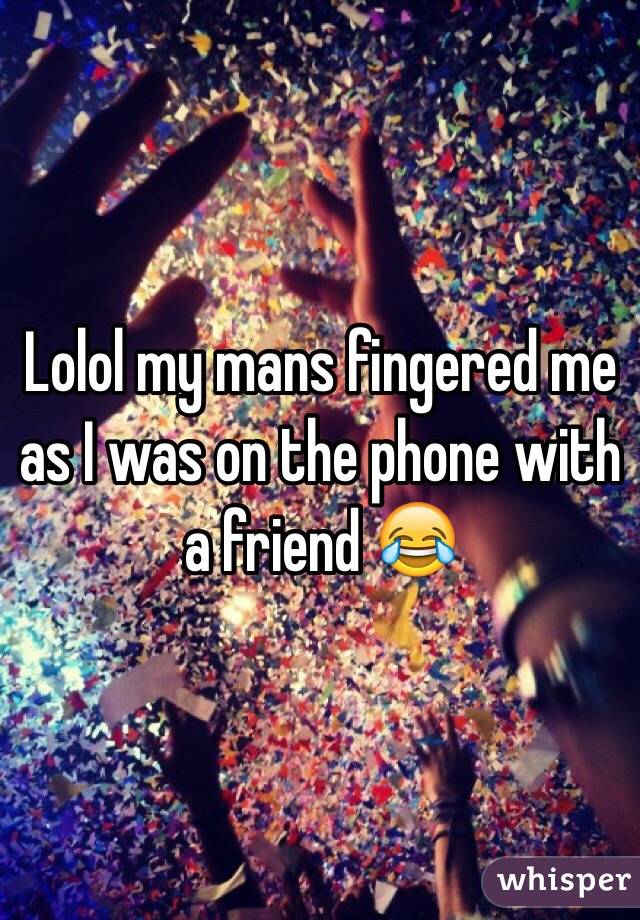 Lolol my mans fingered me as I was on the phone with a friend 😂