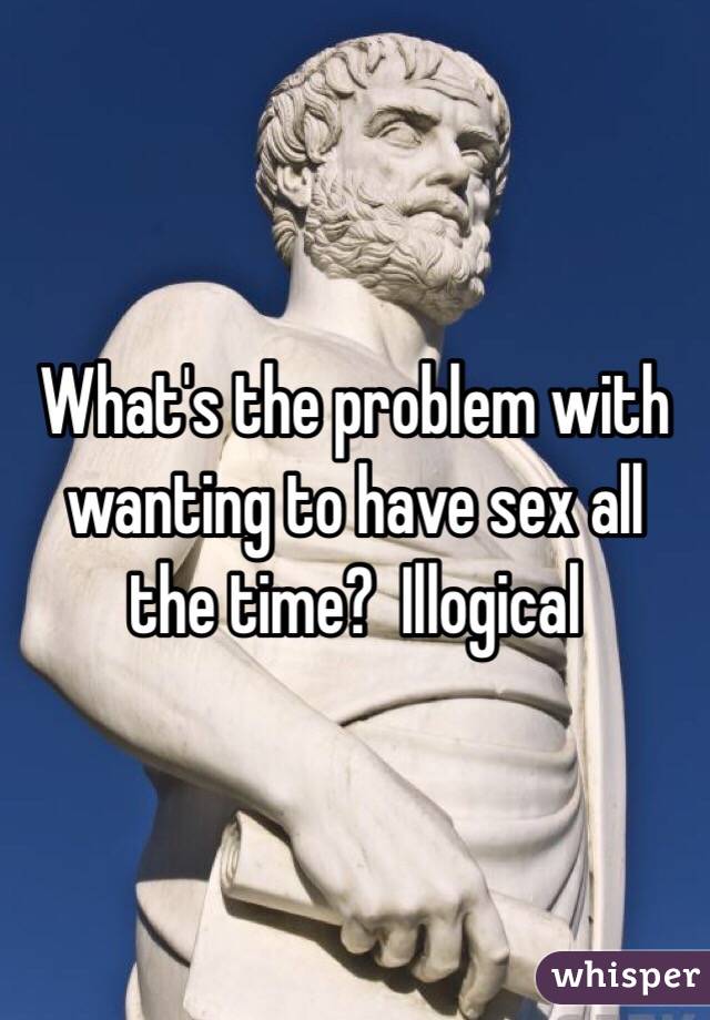 What's the problem with wanting to have sex all the time?  Illogical 