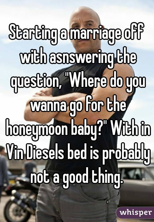 Starting a marriage off with asnswering the question, "Where do you wanna go for the honeymoon baby?" With in Vin Diesels bed is probably not a good thing. 