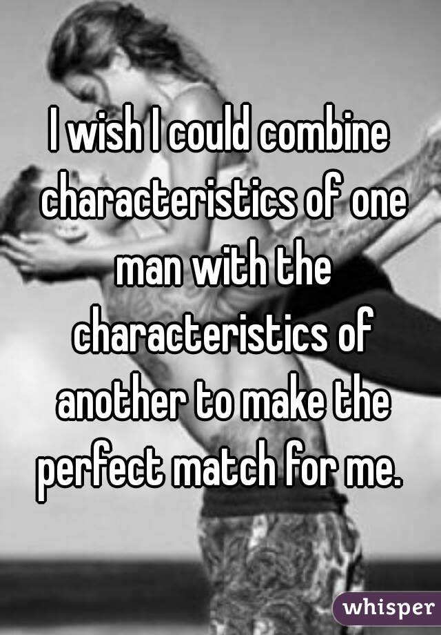 I wish I could combine characteristics of one man with the characteristics of another to make the perfect match for me. 