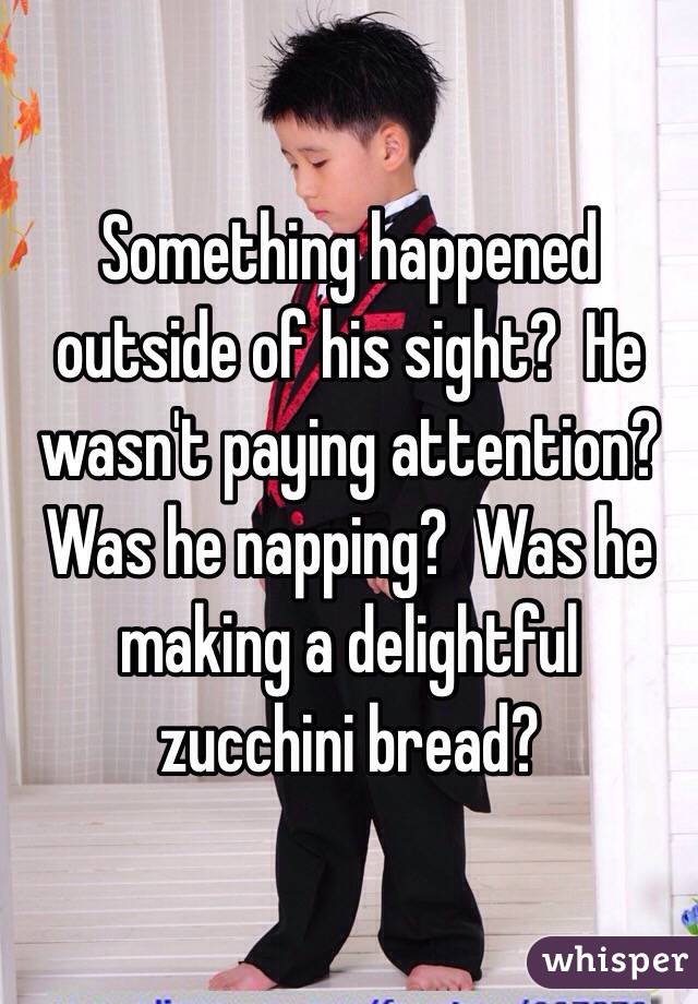 Something happened outside of his sight?  He wasn't paying attention?  Was he napping?  Was he making a delightful zucchini bread? 