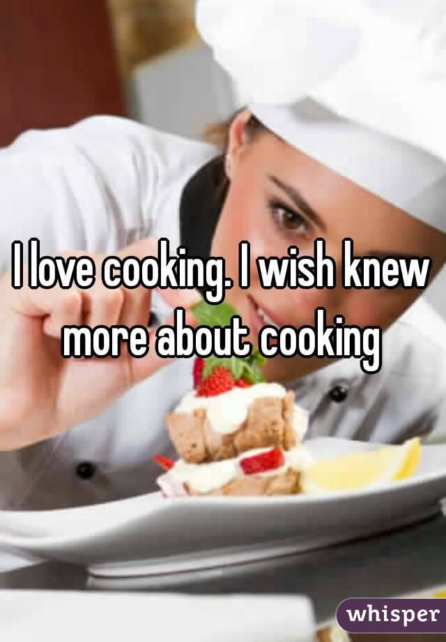I love cooking. I wish knew more about cooking 