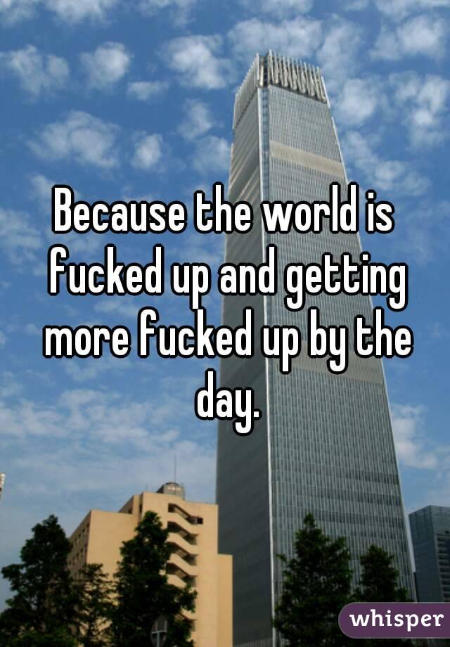 Because the world is fucked up and getting more fucked up by the day.