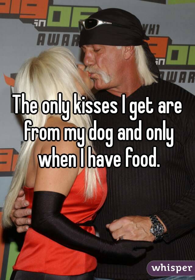 The only kisses I get are from my dog and only when I have food.