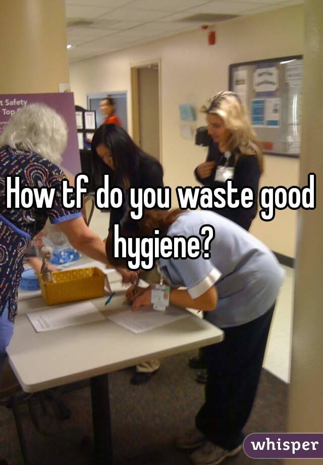 How tf do you waste good hygiene?