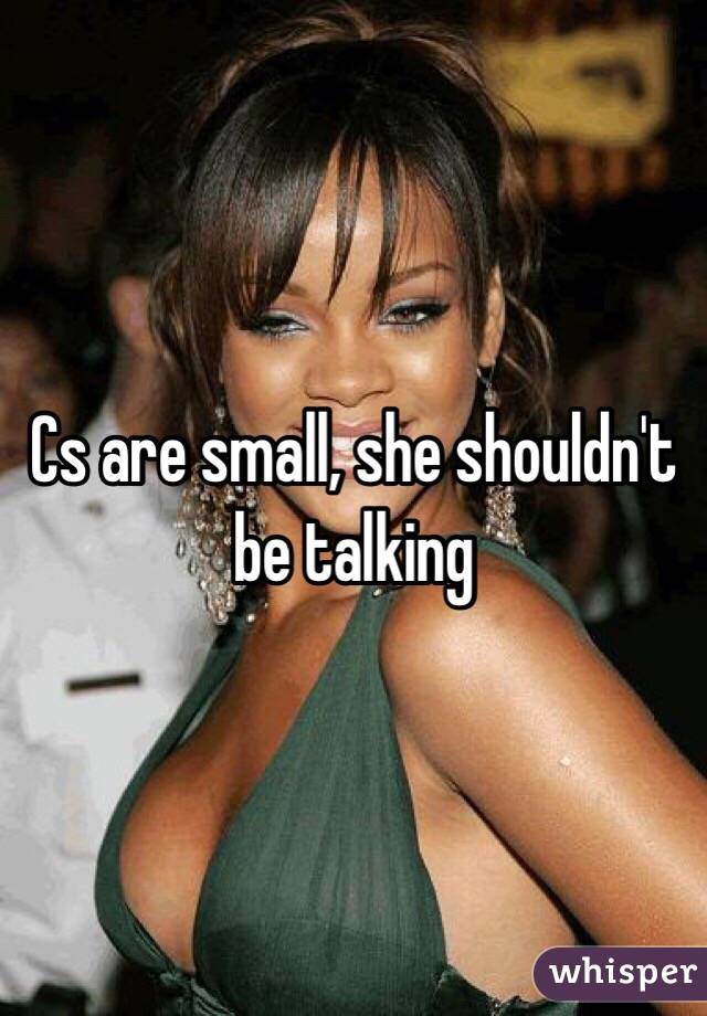 Cs are small, she shouldn't be talking