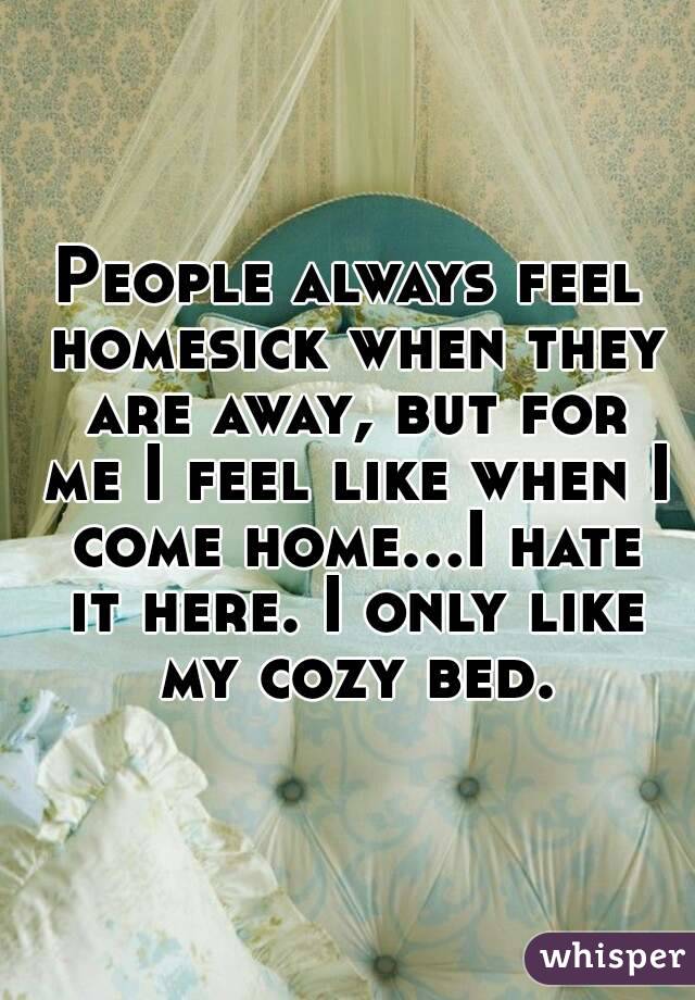 People always feel homesick when they are away, but for me I feel like when I come home...I hate it here. I only like my cozy bed.