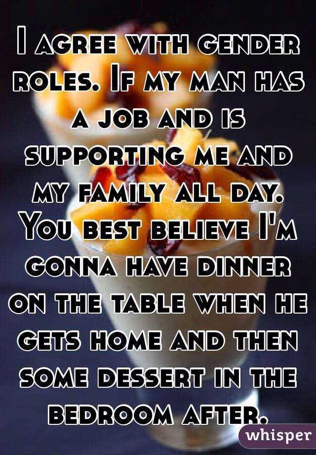 I agree with gender roles. If my man has a job and is supporting me and my family all day. You best believe I'm gonna have dinner on the table when he gets home and then some dessert in the bedroom after.