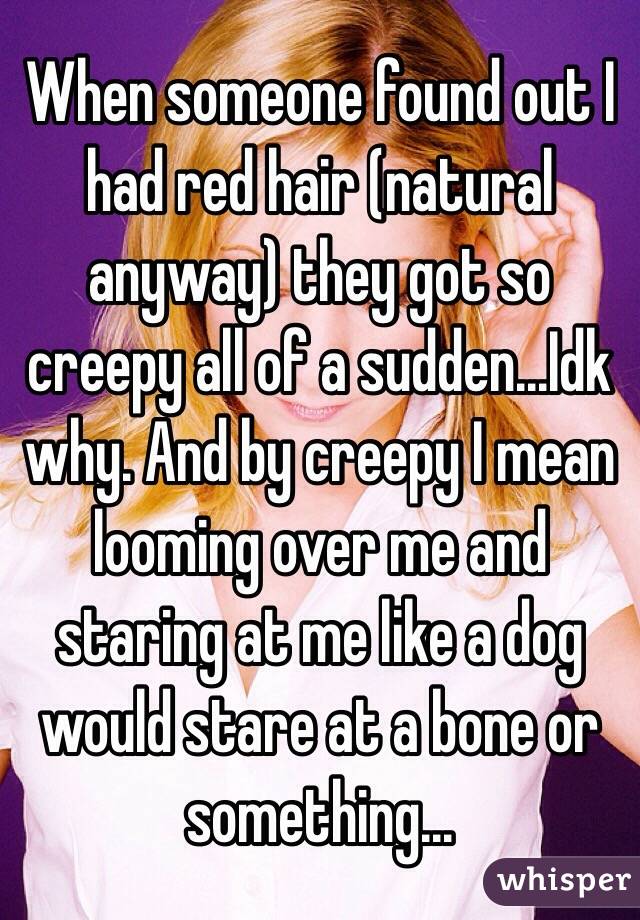 When someone found out I had red hair (natural anyway) they got so creepy all of a sudden...Idk why. And by creepy I mean looming over me and staring at me like a dog would stare at a bone or something...