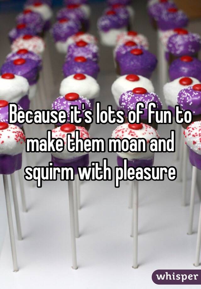 Because it's lots of fun to make them moan and squirm with pleasure 