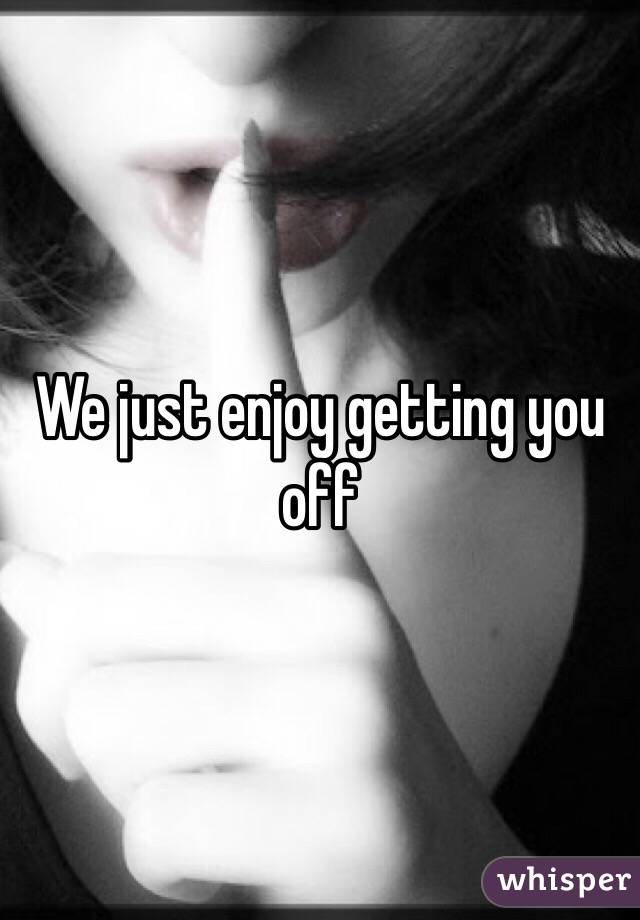 We just enjoy getting you off