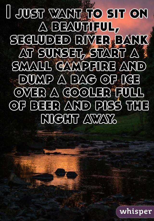 I just want to sit on a beautiful, secluded river bank at sunset, start a small campfire and dump a bag of ice over a cooler full of beer and piss the night away.