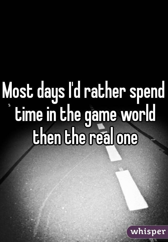 Most days I'd rather spend time in the game world then the real one