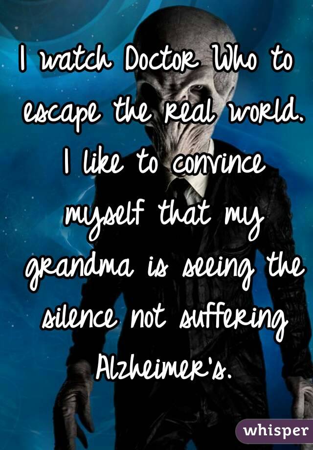 I watch Doctor Who to escape the real world. I like to convince myself that my grandma is seeing the silence not suffering Alzheimer's.