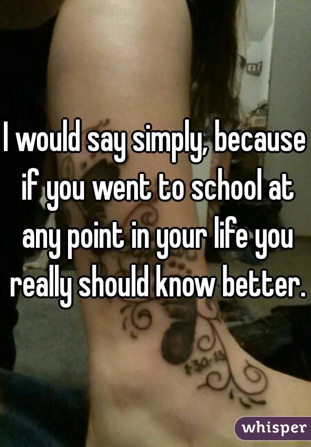 I would say simply, because if you went to school at any point in your life you really should know better.