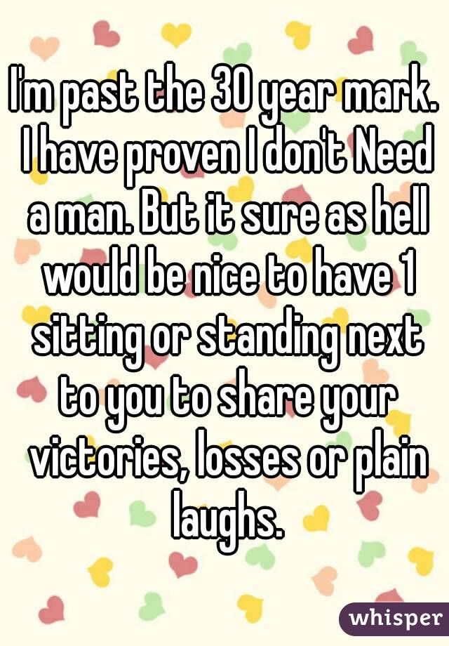 I'm past the 30 year mark. I have proven I don't Need a man. But it sure as hell would be nice to have 1 sitting or standing next to you to share your victories, losses or plain laughs.