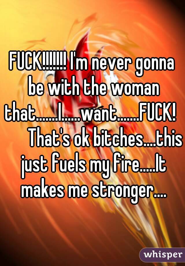 FUCK!!!!!!! I'm never gonna be with the woman that.......I......want.......FUCK!         That's ok bitches....this just fuels my fire.....It makes me stronger....