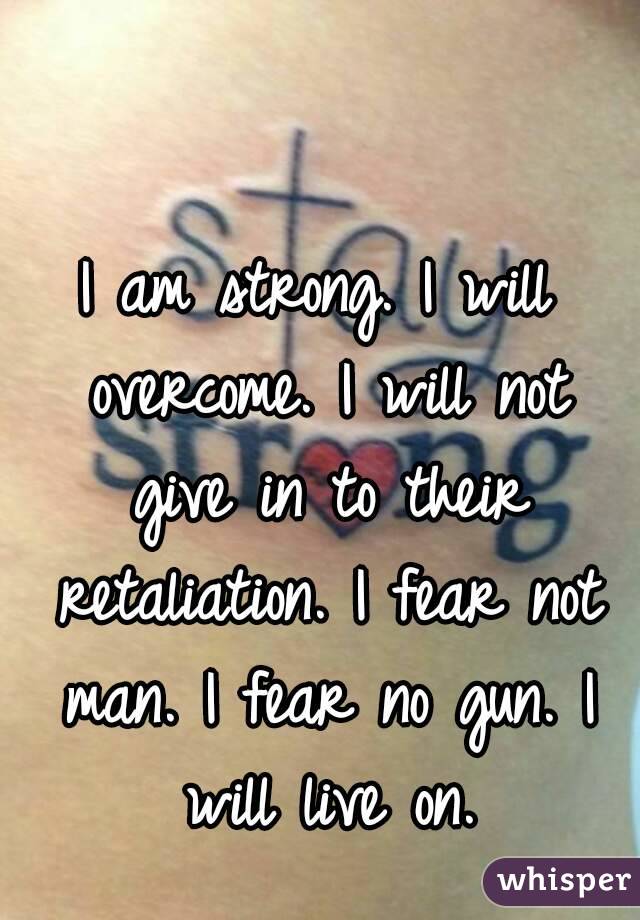 I am strong. I will overcome. I will not give in to their retaliation. I fear not man. I fear no gun. I will live on.