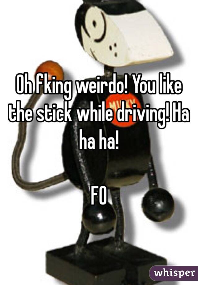 Oh fking weirdo! You like the stick while driving! Ha ha ha!

FO