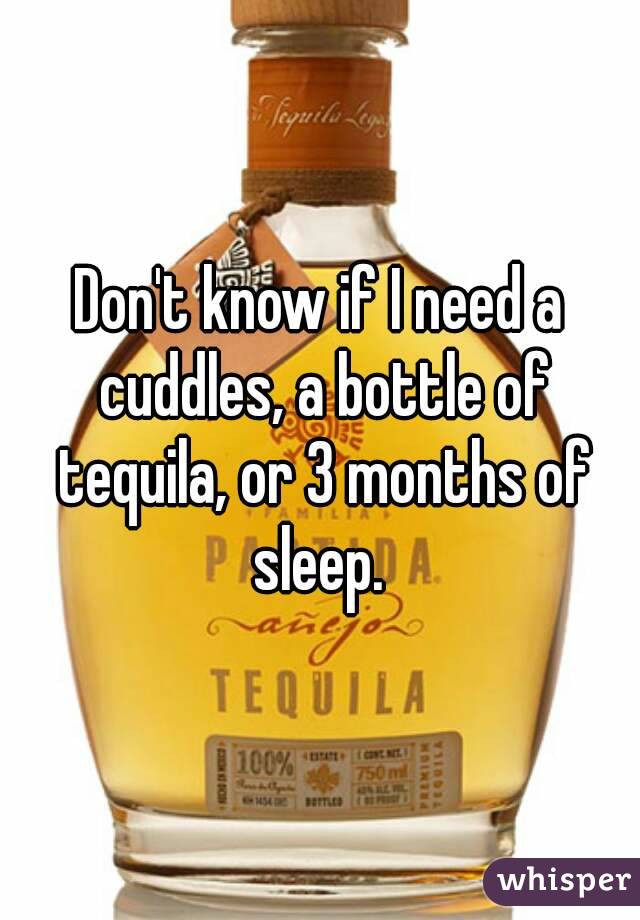 Don't know if I need a cuddles, a bottle of tequila, or 3 months of sleep. 