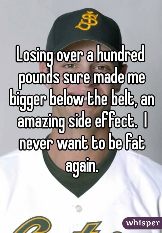 Losing over a hundred pounds sure made me bigger below the belt, an amazing side effect.  I never want to be fat again.
