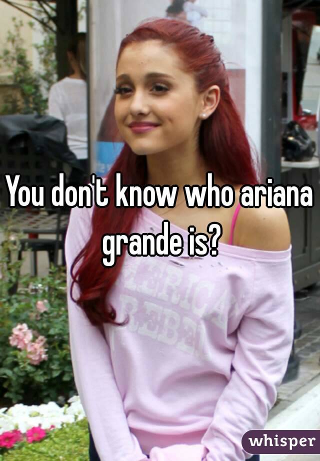 You don't know who ariana grande is?