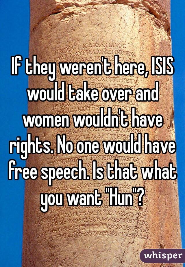 If they weren't here, ISIS would take over and women wouldn't have rights. No one would have free speech. Is that what you want "Hun"?