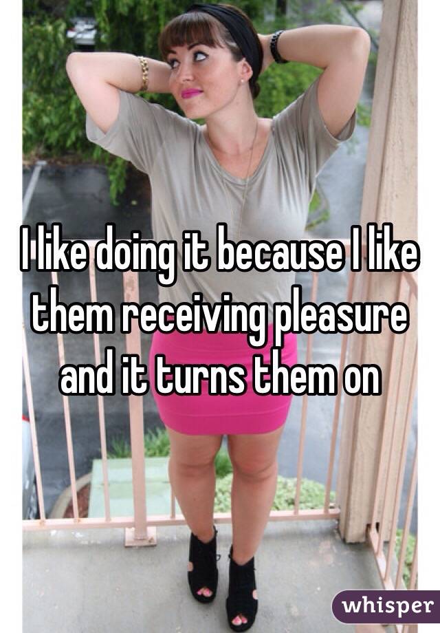 I like doing it because I like them receiving pleasure and it turns them on 