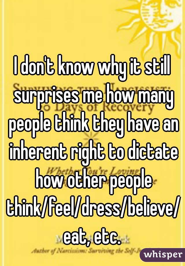 I don't know why it still surprises me how many people think they have an inherent right to dictate how other people think/feel/dress/believe/eat, etc.
