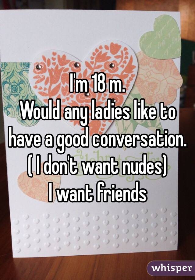 I'm 18 m.
Would any ladies like to have a good conversation. 
( I don't want nudes)
I want friends 