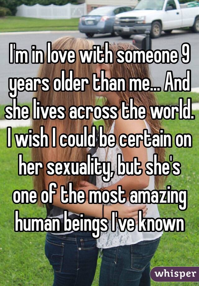 I'm in love with someone 9 years older than me... And she lives across the world. I wish I could be certain on her sexuality, but she's one of the most amazing human beings I've known