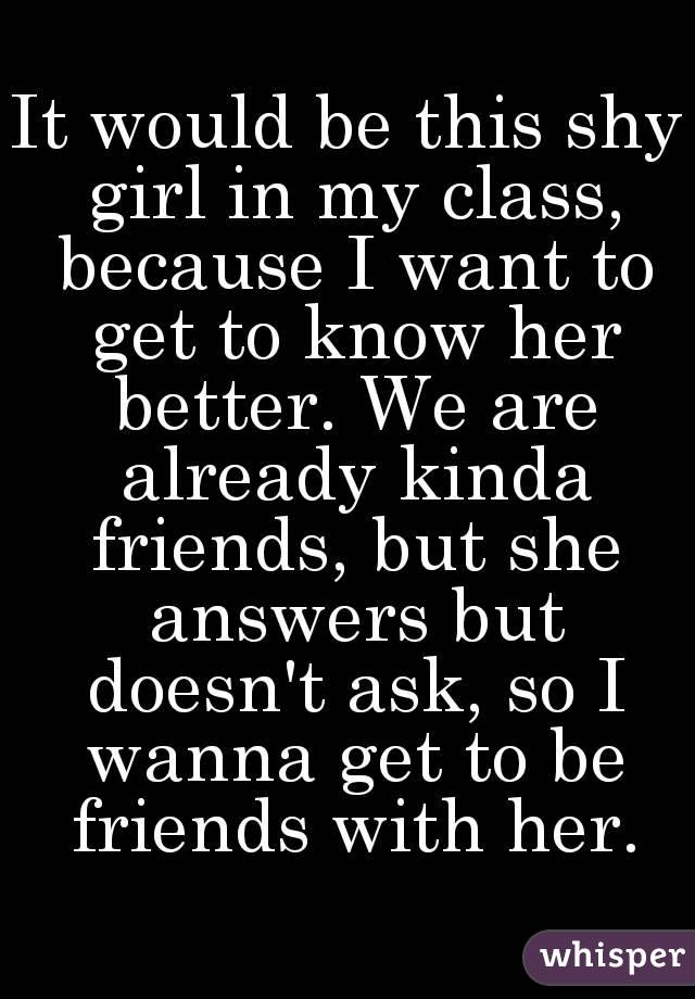 It would be this shy girl in my class, because I want to get to know her better. We are already kinda friends, but she answers but doesn't ask, so I wanna get to be friends with her.