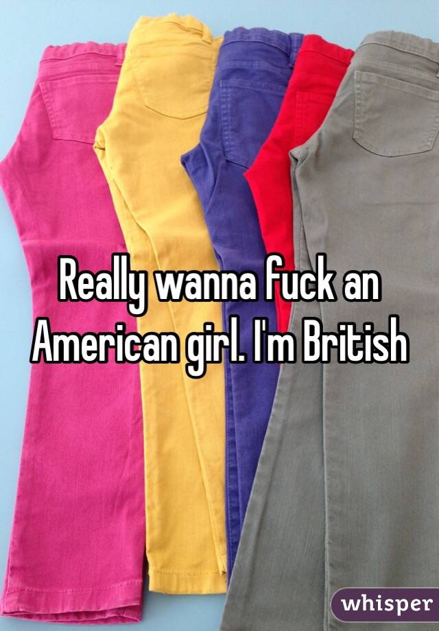 Really wanna fuck an American girl. I'm British 