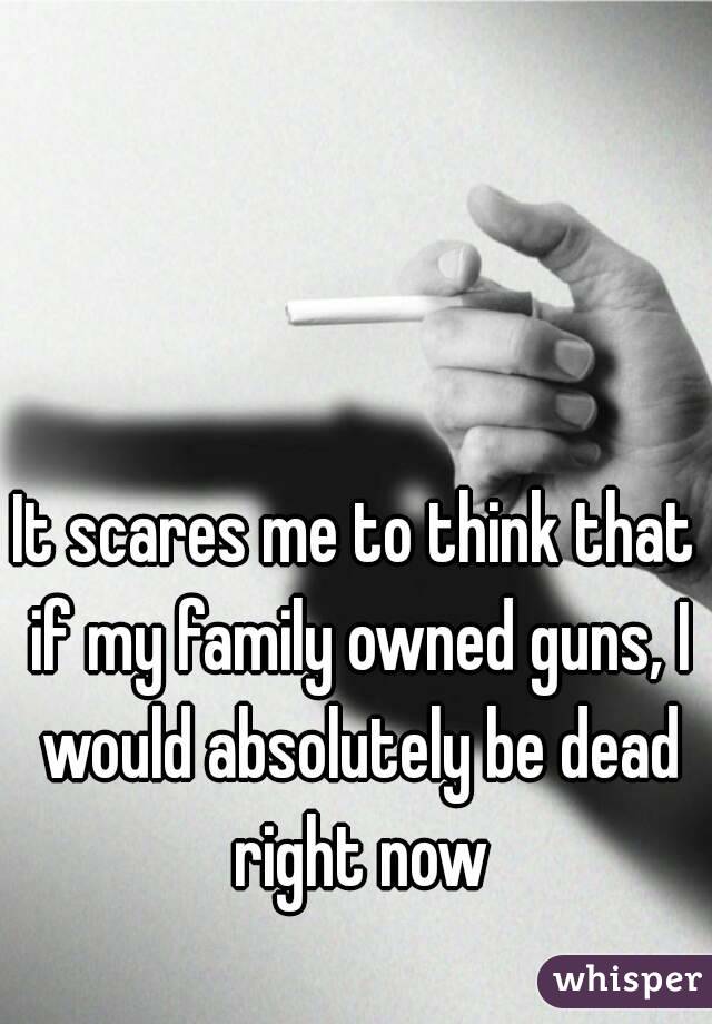 It scares me to think that if my family owned guns, I would absolutely be dead right now