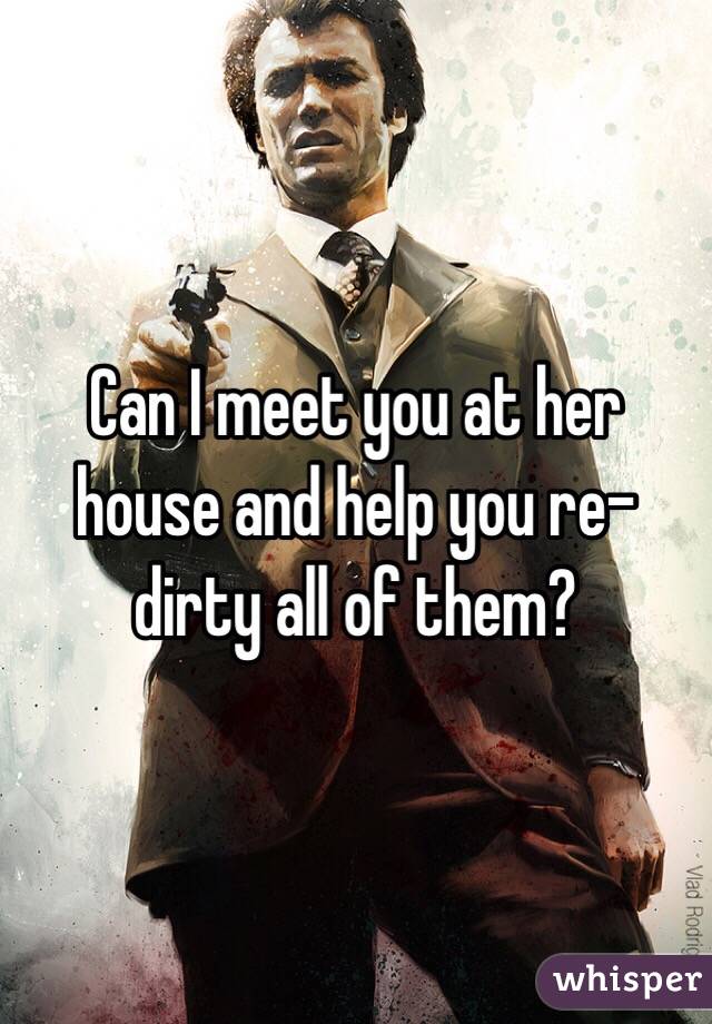 Can I meet you at her house and help you re-dirty all of them?