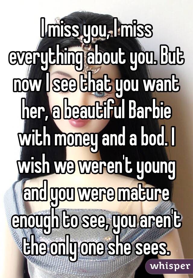 I miss you, I miss everything about you. But now I see that you want her, a beautiful Barbie with money and a bod. I wish we weren't young and you were mature enough to see, you aren't the only one she sees. 