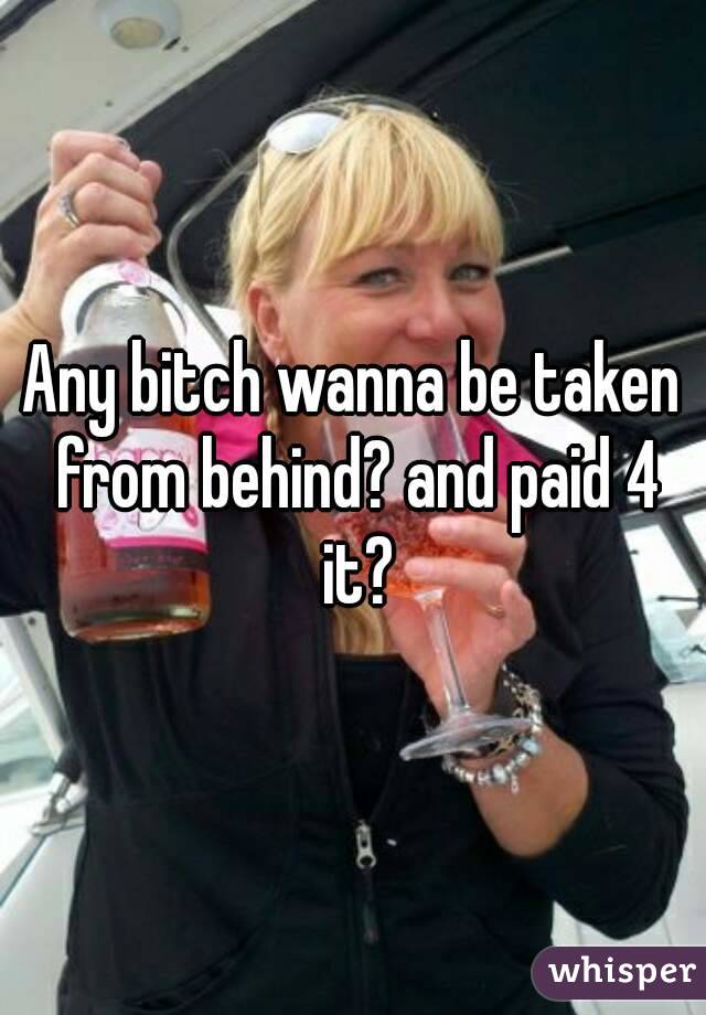 Any bitch wanna be taken from behind? and paid 4 it?
