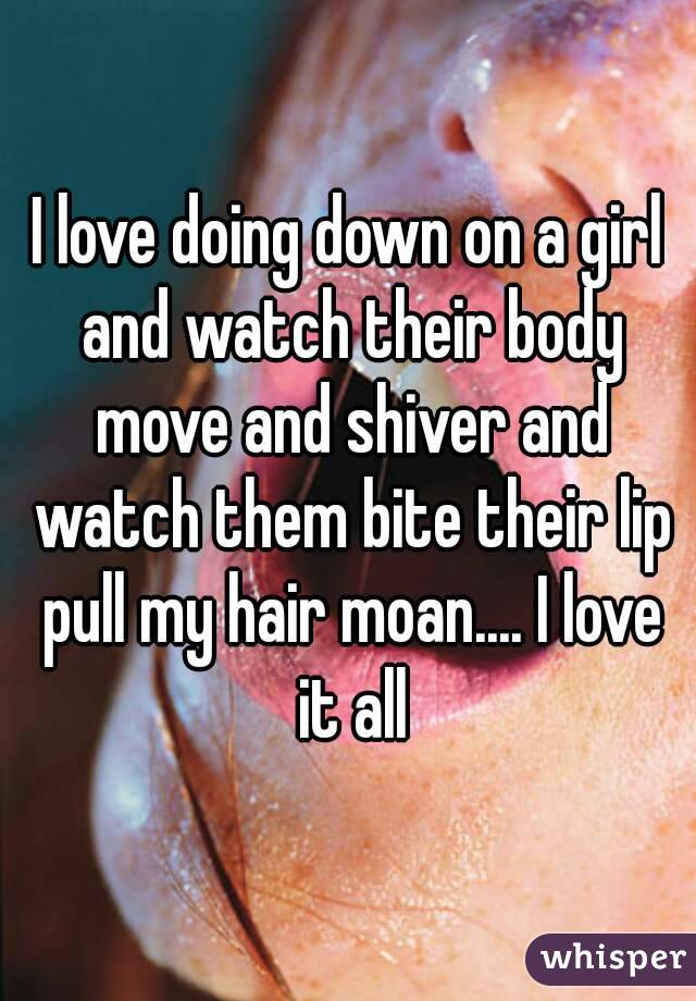 I love doing down on a girl and watch their body move and shiver and watch them bite their lip pull my hair moan.... I love it all