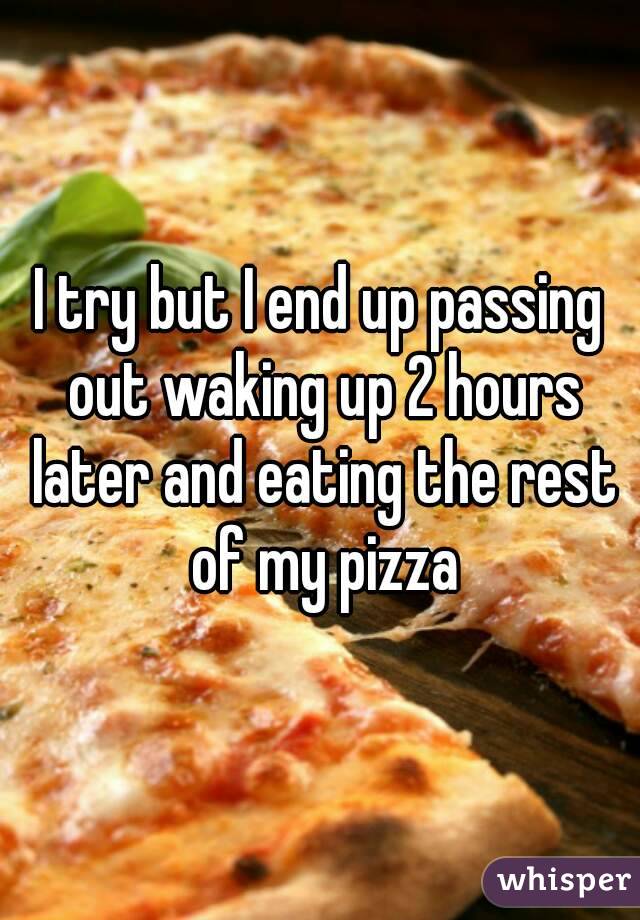 I try but I end up passing out waking up 2 hours later and eating the rest of my pizza