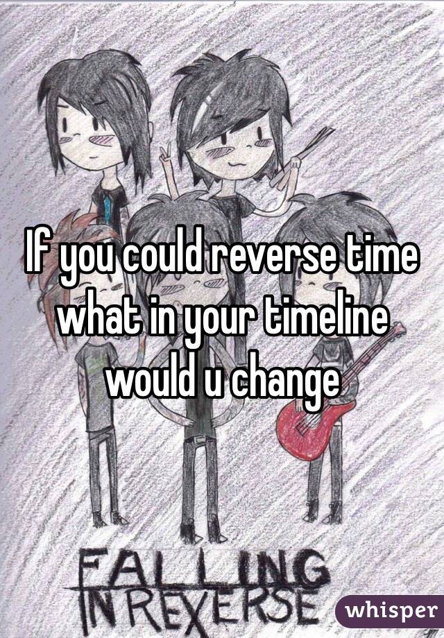 If you could reverse time what in your timeline would u change